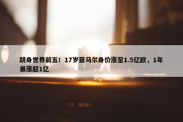 跻身世界前五！17岁亚马尔身价涨至1.5亿欧，1年暴涨超1亿