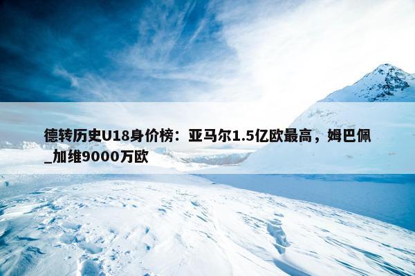 德转历史U18身价榜：亚马尔1.5亿欧最高，姆巴佩_加维9000万欧