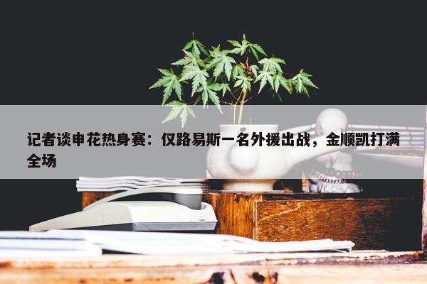 记者谈申花热身赛：仅路易斯一名外援出战，金顺凯打满全场