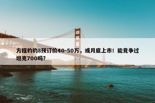 方程豹豹8预订价40-50万，或月底上市！能竞争过坦克700吗？