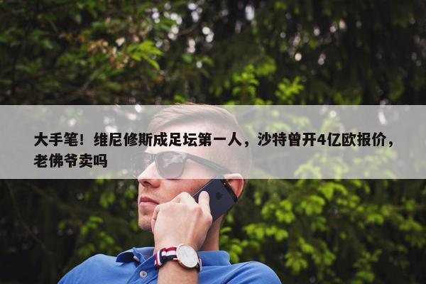 大手笔！维尼修斯成足坛第一人，沙特曾开4亿欧报价，老佛爷卖吗