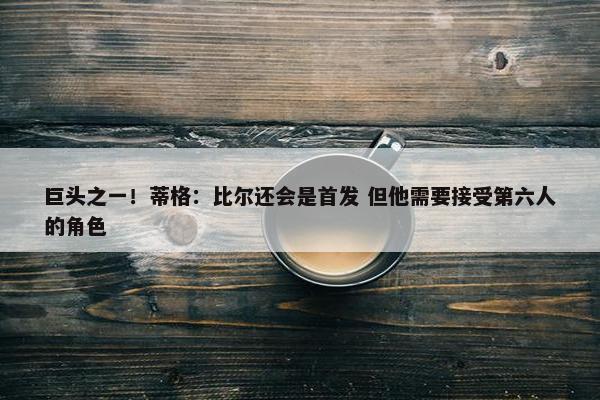 巨头之一！蒂格：比尔还会是首发 但他需要接受第六人的角色