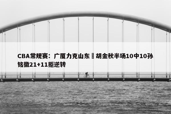 CBA常规赛：广厦力克山东 胡金秋半场10中10孙铭徽21+11拒逆转