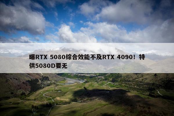 曝RTX 5080综合效能不及RTX 4090！特供5080D要无