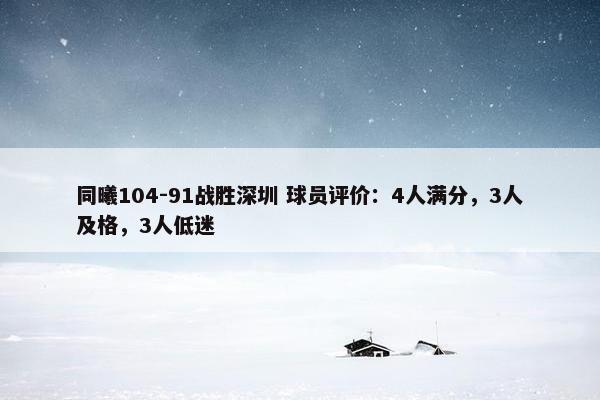 同曦104-91战胜深圳 球员评价：4人满分，3人及格，3人低迷