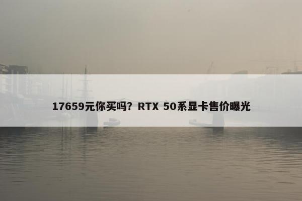 17659元你买吗？RTX 50系显卡售价曝光