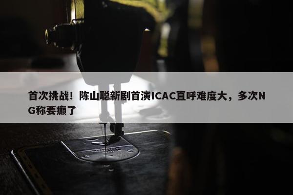 首次挑战！陈山聪新剧首演ICAC直呼难度大，多次NG称要癫了