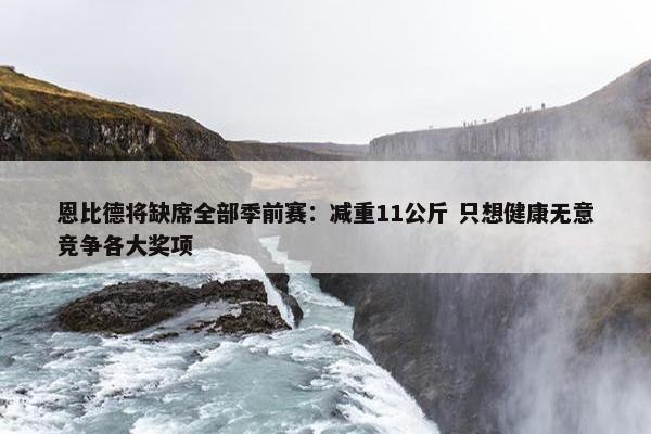 恩比德将缺席全部季前赛：减重11公斤 只想健康无意竞争各大奖项