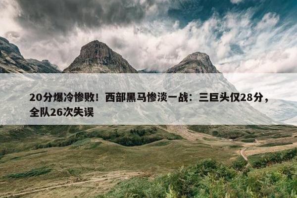 20分爆冷惨败！西部黑马惨淡一战：三巨头仅28分，全队26次失误