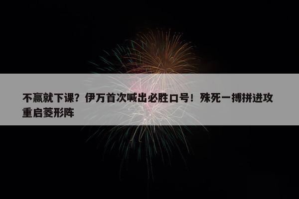 不赢就下课？伊万首次喊出必胜口号！殊死一搏拼进攻 重启菱形阵