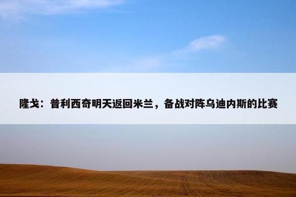 隆戈：普利西奇明天返回米兰，备战对阵乌迪内斯的比赛