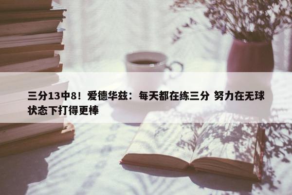 三分13中8！爱德华兹：每天都在练三分 努力在无球状态下打得更棒