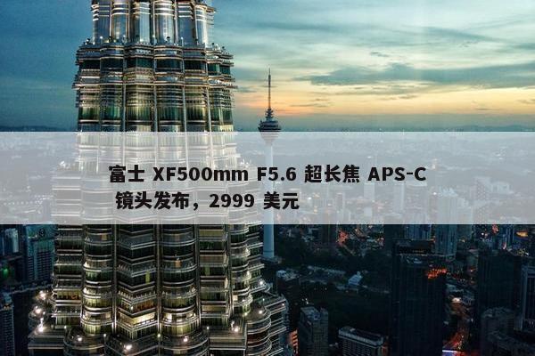 富士 XF500mm F5.6 超长焦 APS-C 镜头发布，2999 美元