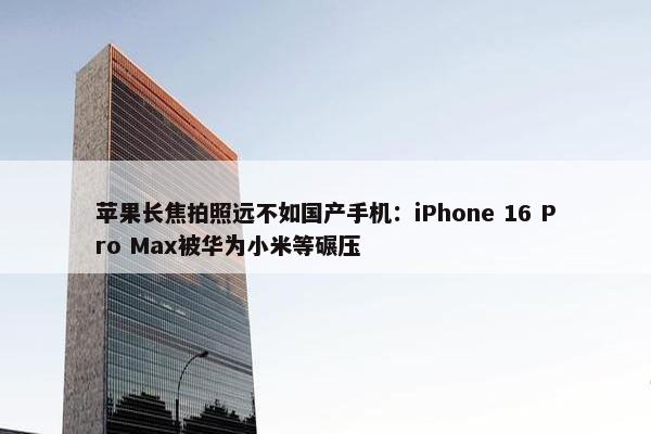 苹果长焦拍照远不如国产手机：iPhone 16 Pro Max被华为小米等碾压