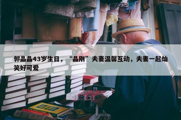 郭晶晶43岁生日，“晶刚”夫妻温馨互动，夫妻一起灿笑好可爱