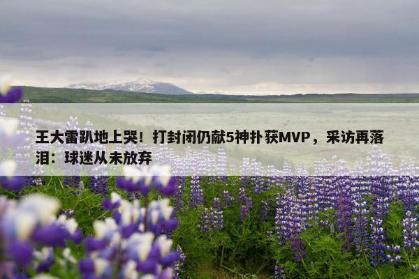 王大雷趴地上哭！打封闭仍献5神扑获MVP，采访再落泪：球迷从未放弃