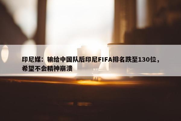 印尼媒：输给中国队后印尼FIFA排名跌至130位，希望不会精神崩溃