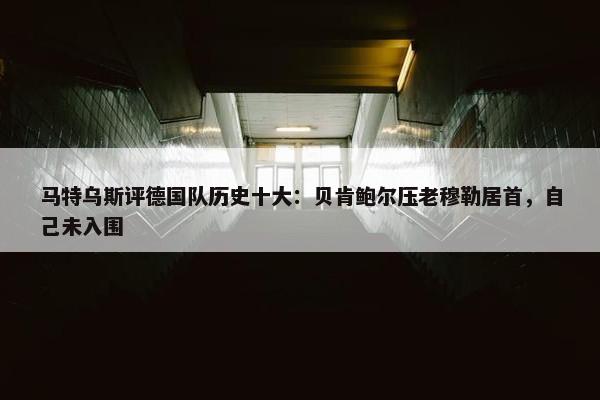 马特乌斯评德国队历史十大：贝肯鲍尔压老穆勒居首，自己未入围