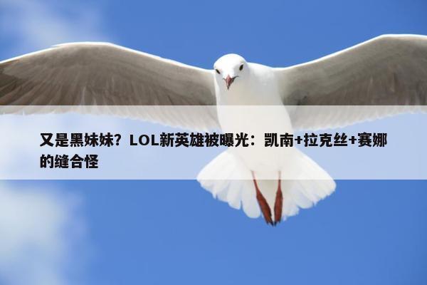 又是黑妹妹？LOL新英雄被曝光：凯南+拉克丝+赛娜的缝合怪