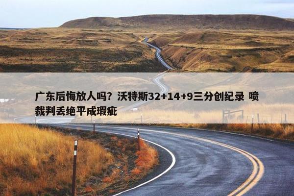 广东后悔放人吗？沃特斯32+14+9三分创纪录 喷裁判丢绝平成瑕疵