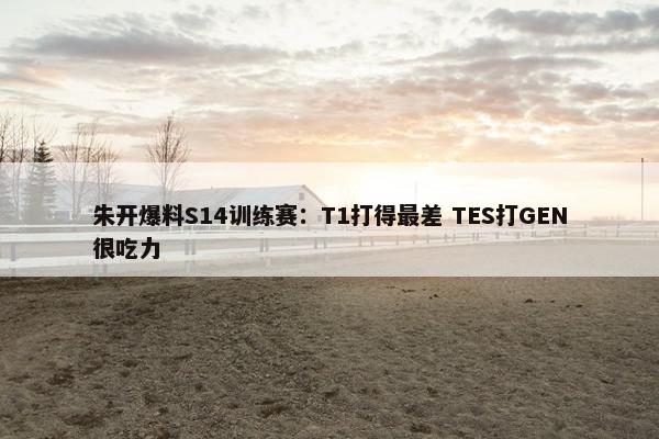 朱开爆料S14训练赛：T1打得最差 TES打GEN很吃力