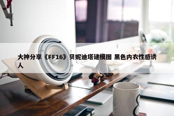 大神分享《FF16》贝妮迪塔建模图 黑色内衣性感诱人