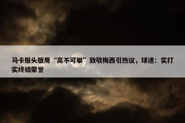 马卡报头版用“高不可攀”致敬梅西引热议，球迷：实打实终结荣誉