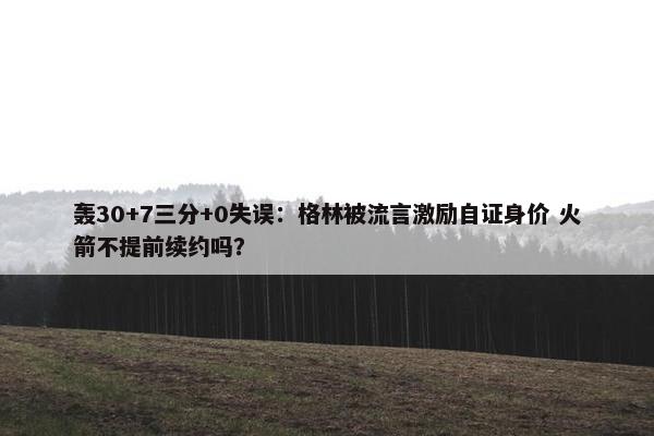 轰30+7三分+0失误：格林被流言激励自证身价 火箭不提前续约吗？