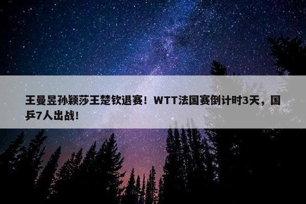 王曼昱孙颖莎王楚钦退赛！WTT法国赛倒计时3天，国乒7人出战！