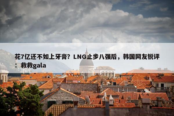 花7亿还不如上牙膏？LNG止步八强后，韩国网友锐评：救救gala