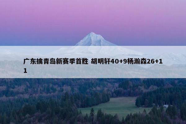 广东擒青岛新赛季首胜 胡明轩40+9杨瀚森26+11