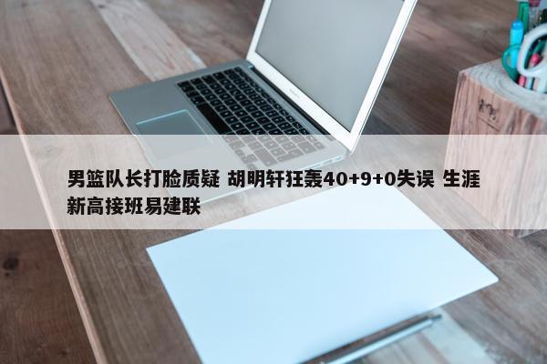 男篮队长打脸质疑 胡明轩狂轰40+9+0失误 生涯新高接班易建联