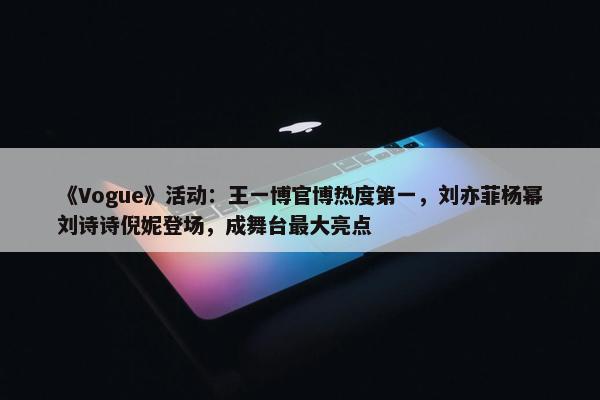 《Vogue》活动：王一博官博热度第一，刘亦菲杨幂刘诗诗倪妮登场，成舞台最大亮点