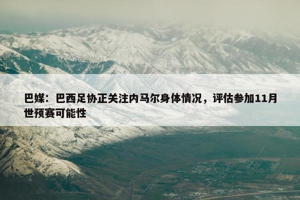 巴媒：巴西足协正关注内马尔身体情况，评估参加11月世预赛可能性