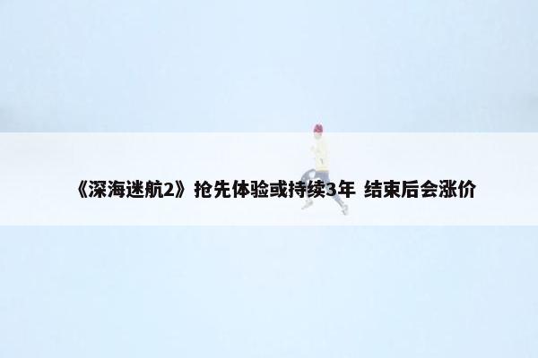 《深海迷航2》抢先体验或持续3年 结束后会涨价