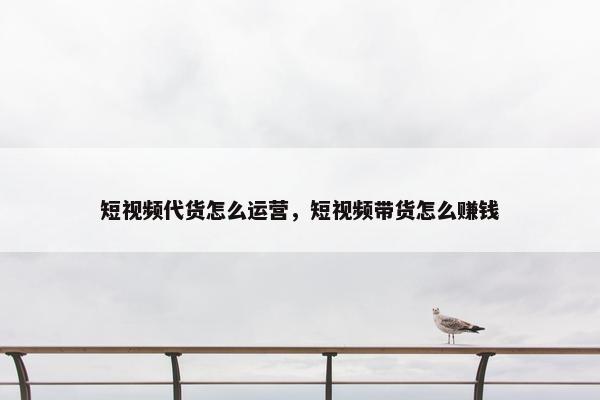 短视频代货怎么运营，短视频带货怎么赚钱