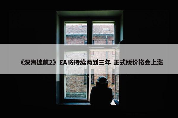 《深海迷航2》EA将持续两到三年 正式版价格会上涨