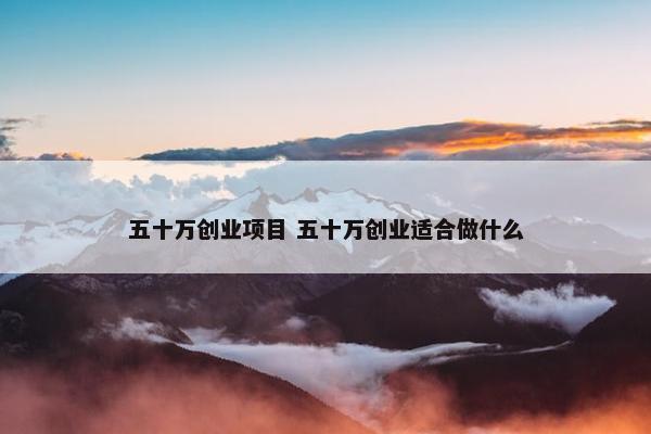 五十万创业项目 五十万创业适合做什么