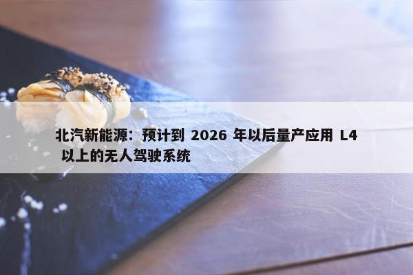 北汽新能源：预计到 2026 年以后量产应用 L4 以上的无人驾驶系统