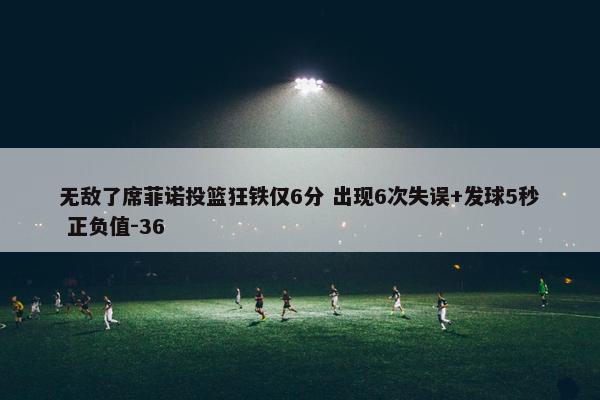 无敌了席菲诺投篮狂铁仅6分 出现6次失误+发球5秒 正负值-36