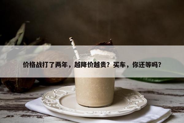 价格战打了两年，越降价越贵？买车，你还等吗？