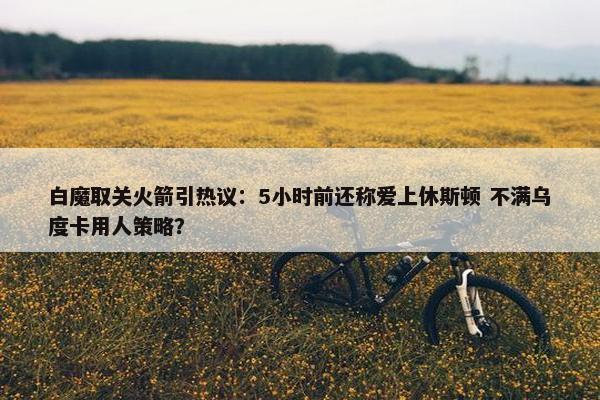 白魔取关火箭引热议：5小时前还称爱上休斯顿 不满乌度卡用人策略？