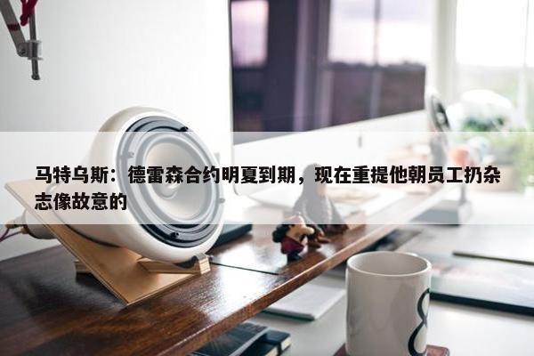 马特乌斯：德雷森合约明夏到期，现在重提他朝员工扔杂志像故意的