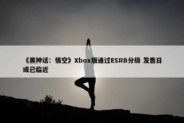 《黑神话：悟空》Xbox版通过ESRB分级 发售日或已临近