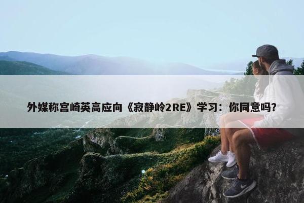 外媒称宫崎英高应向《寂静岭2RE》学习：你同意吗？