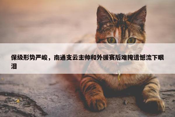 保级形势严峻，南通支云主帅和外援赛后难掩遗憾流下眼泪