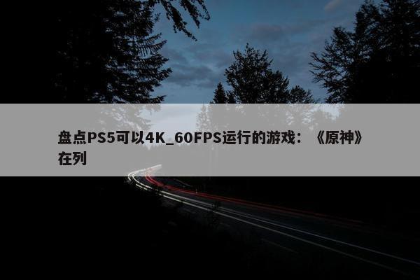 盘点PS5可以4K_60FPS运行的游戏：《原神》在列