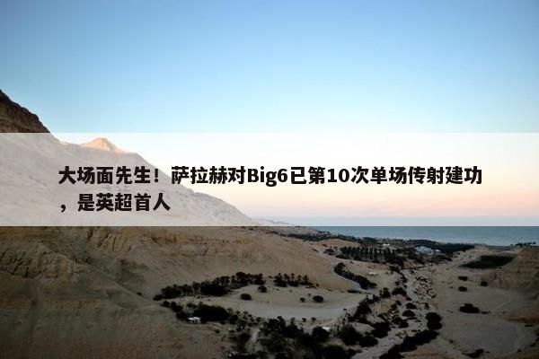 大场面先生！萨拉赫对Big6已第10次单场传射建功，是英超首人