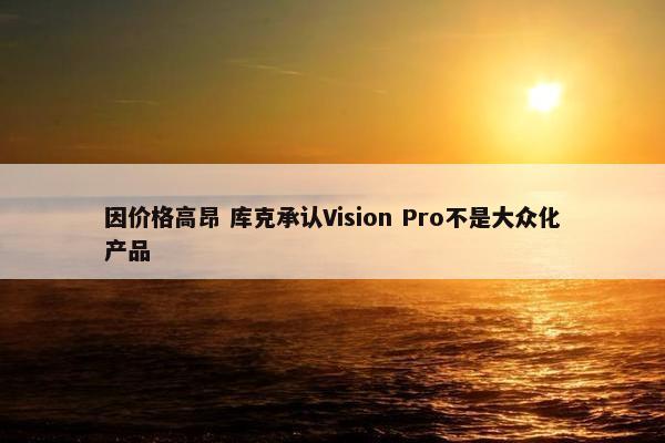 因价格高昂 库克承认Vision Pro不是大众化产品