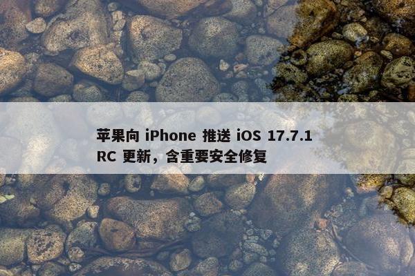 苹果向 iPhone 推送 iOS 17.7.1 RC 更新，含重要安全修复